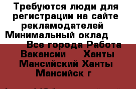 Требуются люди для регистрации на сайте рекламодателей › Минимальный оклад ­ 50 000 - Все города Работа » Вакансии   . Ханты-Мансийский,Ханты-Мансийск г.